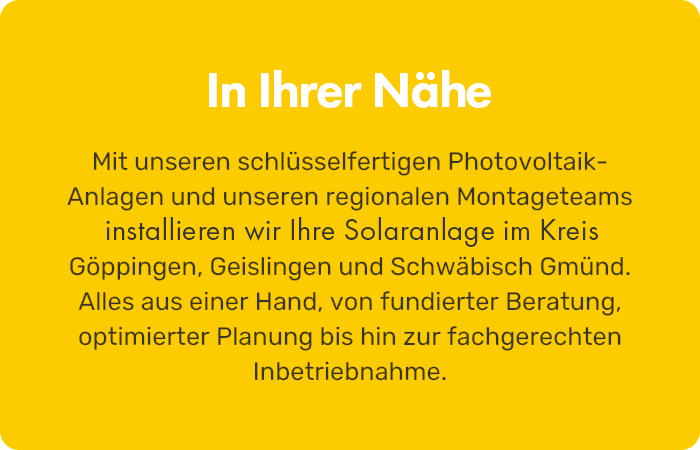 In deiner Nähe Mit unseren schlüsselfertigen Photovoltaik-Anlagen und unserem regionalen Montageteam installieren wir deine Solaranlage im Kreis Göppingen, Geislingen und Schwäbisch Gmünd. Alles aus einer Hand, von Beratung bis Inbetriebnahme.